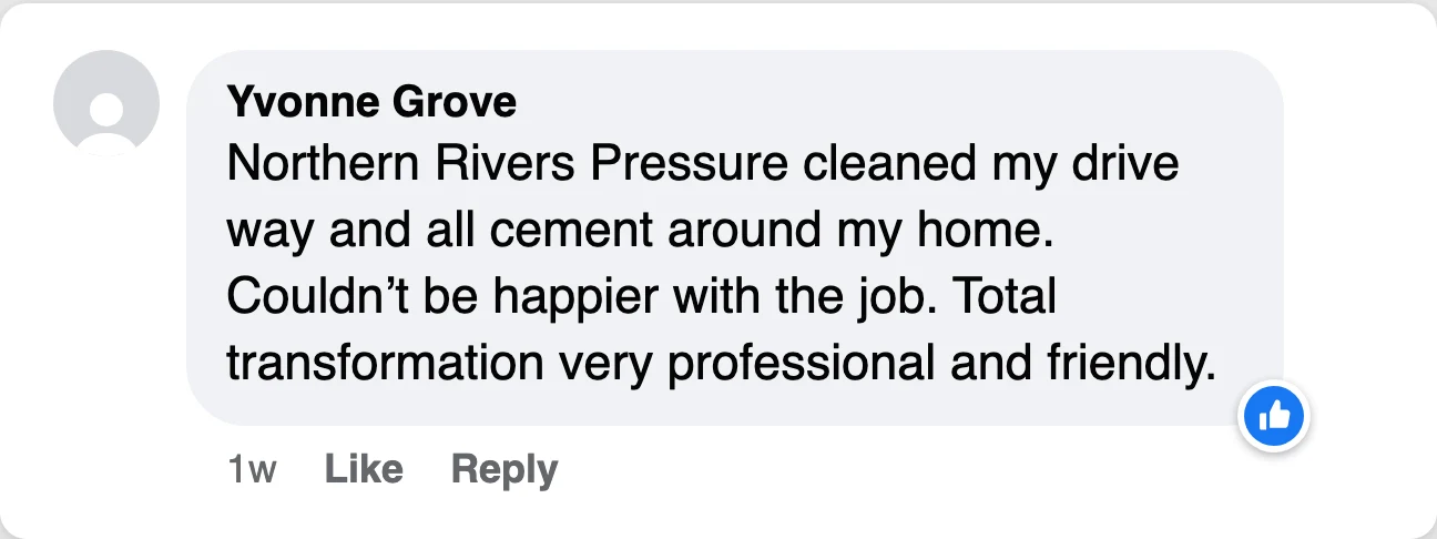 Facebook comment from Yvonne Grove: Northern Rivers Pressure cleaned my drive way and all cement around my home. Couldn't be happier with the job. Total transformation very professional and friendly.